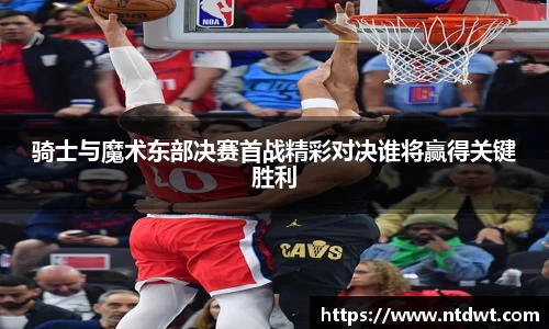 球友直播骑士与魔术东部决赛首战精彩对决谁将赢得关键胜利